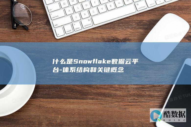 什么是Snowflake数据云平台-体系结构和关键概念